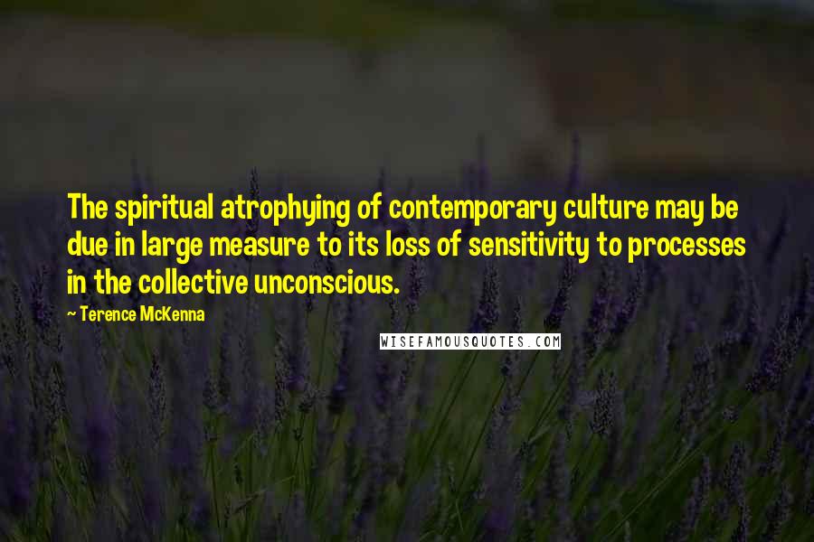 Terence McKenna Quotes: The spiritual atrophying of contemporary culture may be due in large measure to its loss of sensitivity to processes in the collective unconscious.