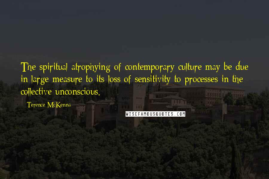 Terence McKenna Quotes: The spiritual atrophying of contemporary culture may be due in large measure to its loss of sensitivity to processes in the collective unconscious.