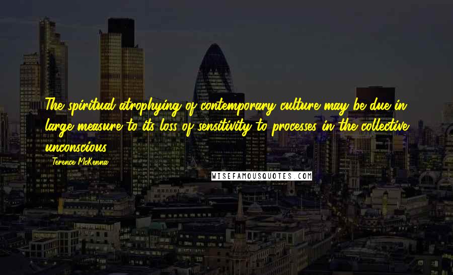 Terence McKenna Quotes: The spiritual atrophying of contemporary culture may be due in large measure to its loss of sensitivity to processes in the collective unconscious.