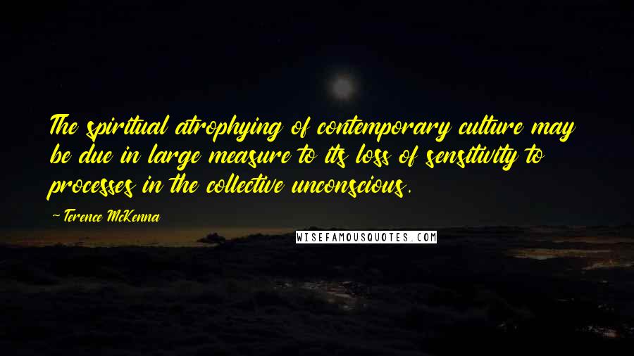 Terence McKenna Quotes: The spiritual atrophying of contemporary culture may be due in large measure to its loss of sensitivity to processes in the collective unconscious.