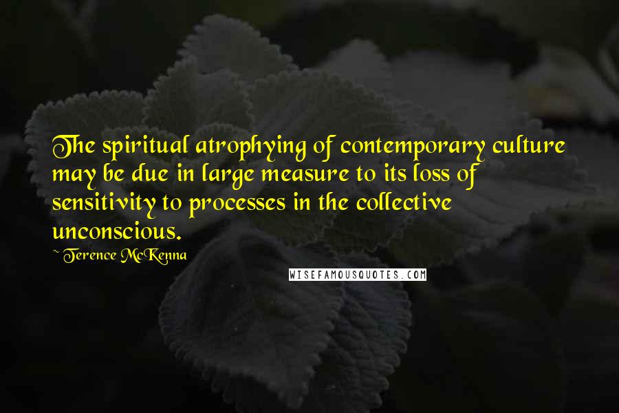 Terence McKenna Quotes: The spiritual atrophying of contemporary culture may be due in large measure to its loss of sensitivity to processes in the collective unconscious.