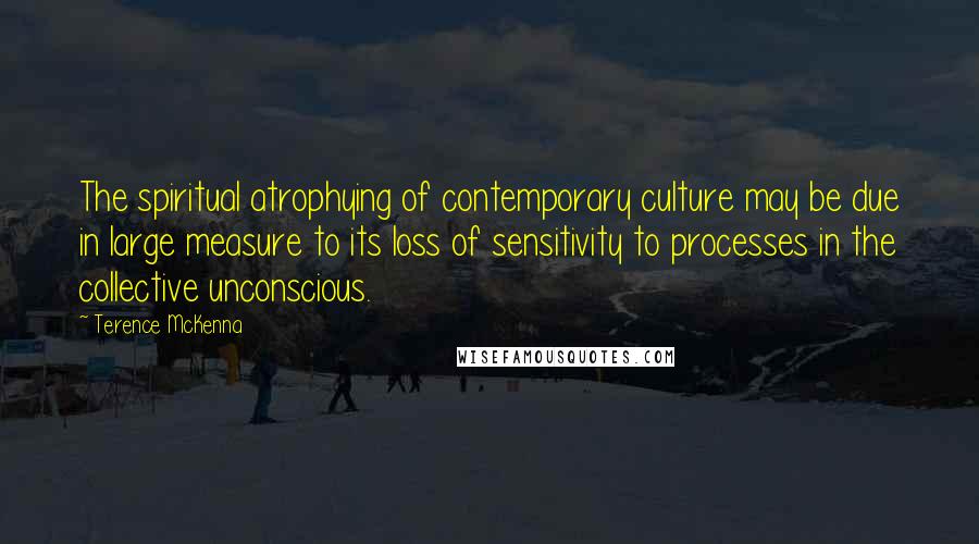 Terence McKenna Quotes: The spiritual atrophying of contemporary culture may be due in large measure to its loss of sensitivity to processes in the collective unconscious.