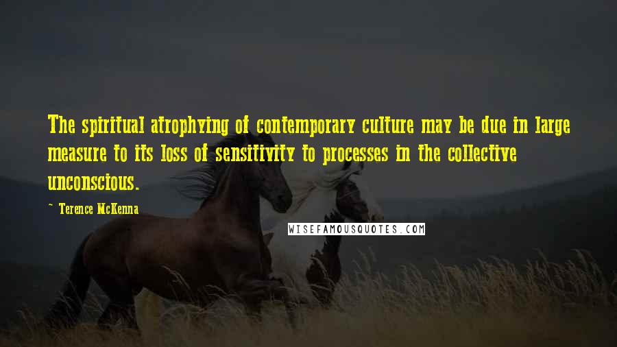 Terence McKenna Quotes: The spiritual atrophying of contemporary culture may be due in large measure to its loss of sensitivity to processes in the collective unconscious.