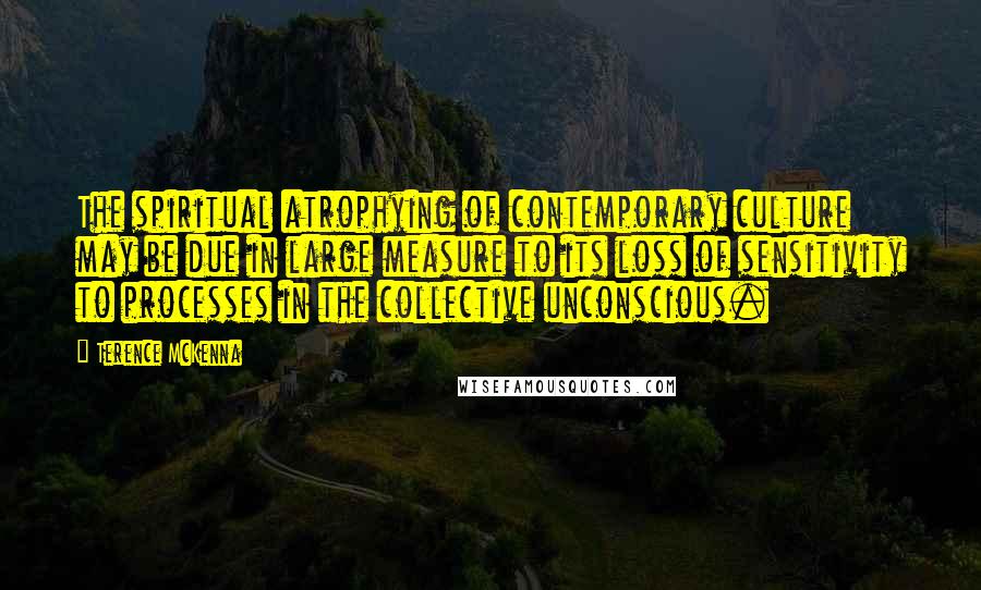 Terence McKenna Quotes: The spiritual atrophying of contemporary culture may be due in large measure to its loss of sensitivity to processes in the collective unconscious.