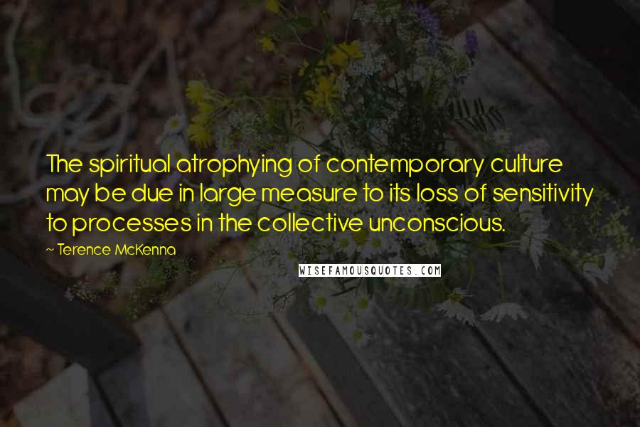 Terence McKenna Quotes: The spiritual atrophying of contemporary culture may be due in large measure to its loss of sensitivity to processes in the collective unconscious.