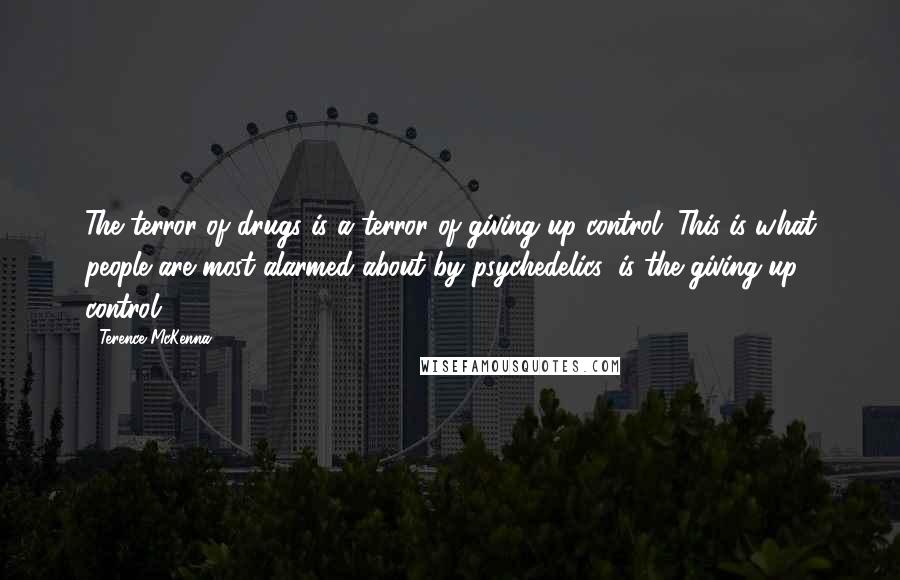 Terence McKenna Quotes: The terror of drugs is a terror of giving up control. This is what people are most alarmed about by psychedelics, is the giving up control.