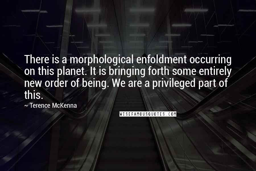 Terence McKenna Quotes: There is a morphological enfoldment occurring on this planet. It is bringing forth some entirely new order of being. We are a privileged part of this.