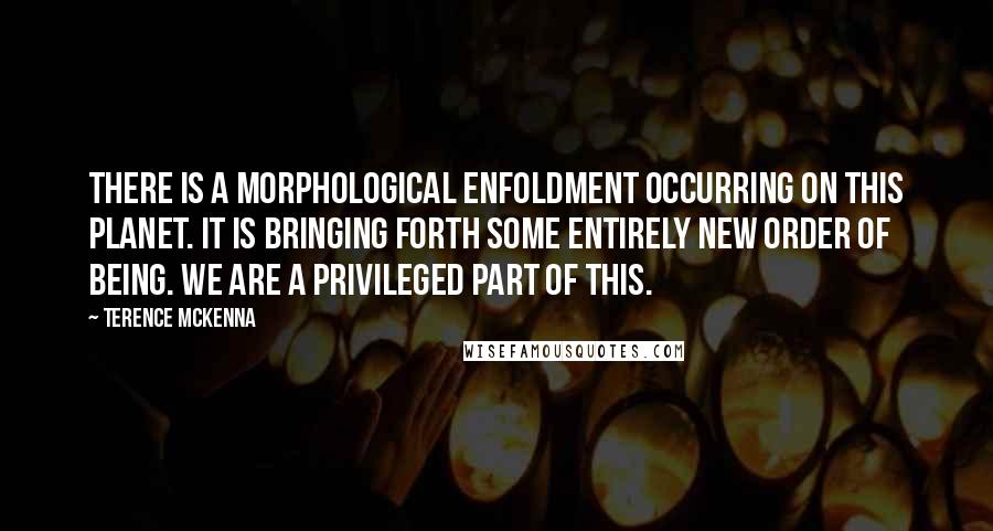 Terence McKenna Quotes: There is a morphological enfoldment occurring on this planet. It is bringing forth some entirely new order of being. We are a privileged part of this.