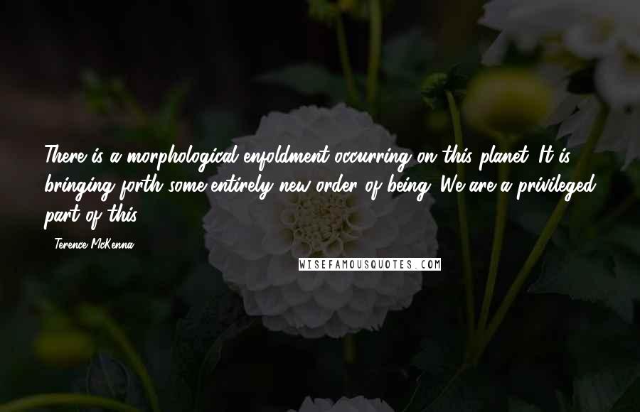 Terence McKenna Quotes: There is a morphological enfoldment occurring on this planet. It is bringing forth some entirely new order of being. We are a privileged part of this.