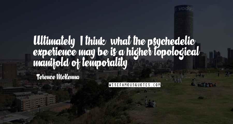 Terence McKenna Quotes: Ultimately, I think, what the psychedelic experience may be is a higher topological manifold of temporality.