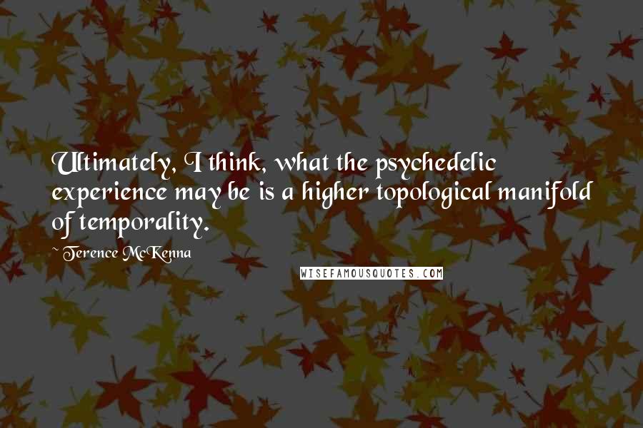 Terence McKenna Quotes: Ultimately, I think, what the psychedelic experience may be is a higher topological manifold of temporality.