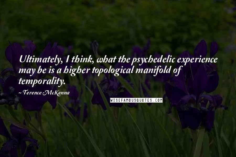 Terence McKenna Quotes: Ultimately, I think, what the psychedelic experience may be is a higher topological manifold of temporality.