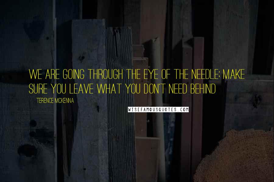 Terence McKenna Quotes: We are going through the eye of the needle; make sure you leave what you don't need behind