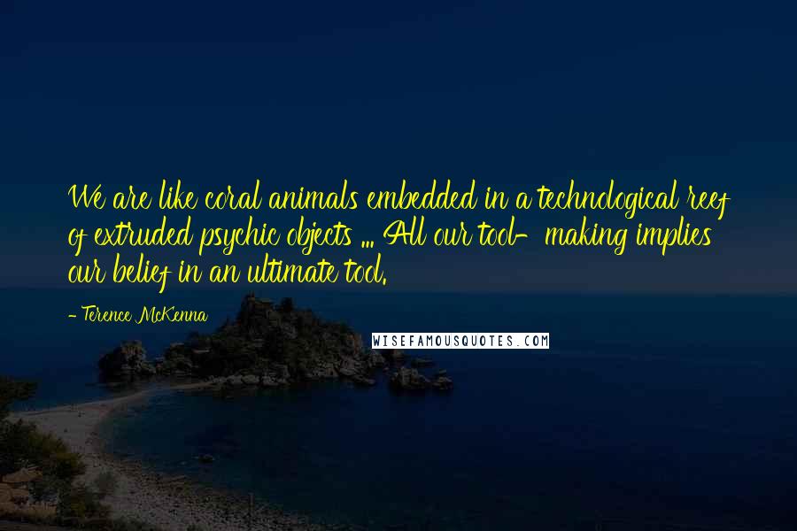 Terence McKenna Quotes: We are like coral animals embedded in a technological reef of extruded psychic objects ... All our tool-making implies our belief in an ultimate tool.