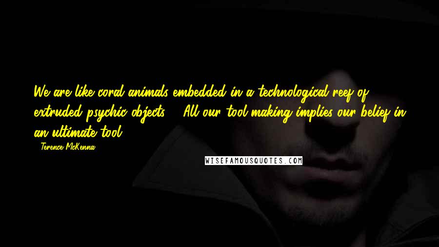 Terence McKenna Quotes: We are like coral animals embedded in a technological reef of extruded psychic objects ... All our tool-making implies our belief in an ultimate tool.