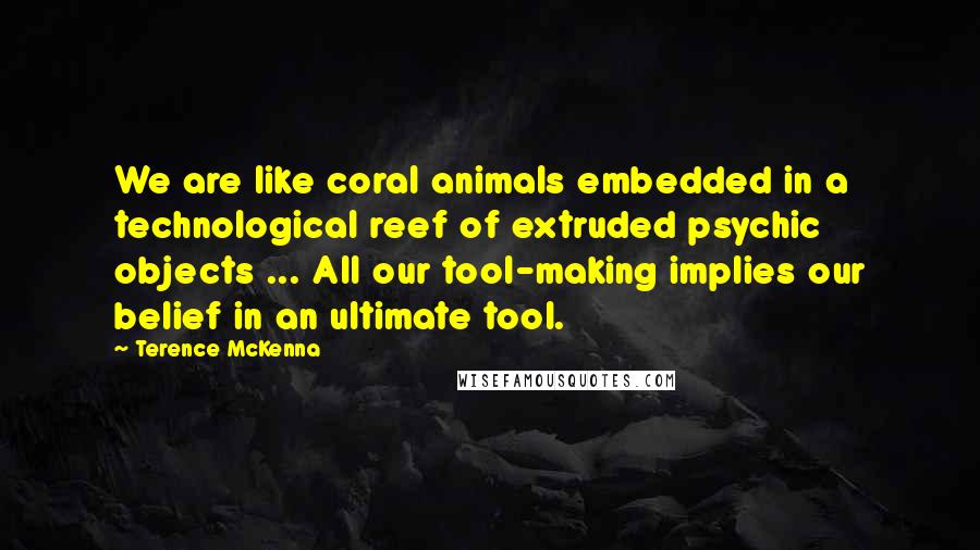 Terence McKenna Quotes: We are like coral animals embedded in a technological reef of extruded psychic objects ... All our tool-making implies our belief in an ultimate tool.