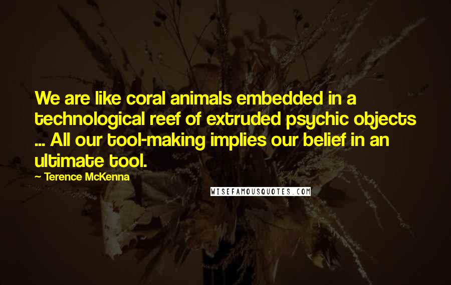 Terence McKenna Quotes: We are like coral animals embedded in a technological reef of extruded psychic objects ... All our tool-making implies our belief in an ultimate tool.