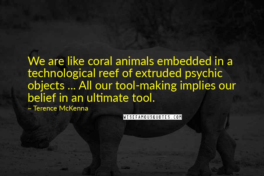 Terence McKenna Quotes: We are like coral animals embedded in a technological reef of extruded psychic objects ... All our tool-making implies our belief in an ultimate tool.