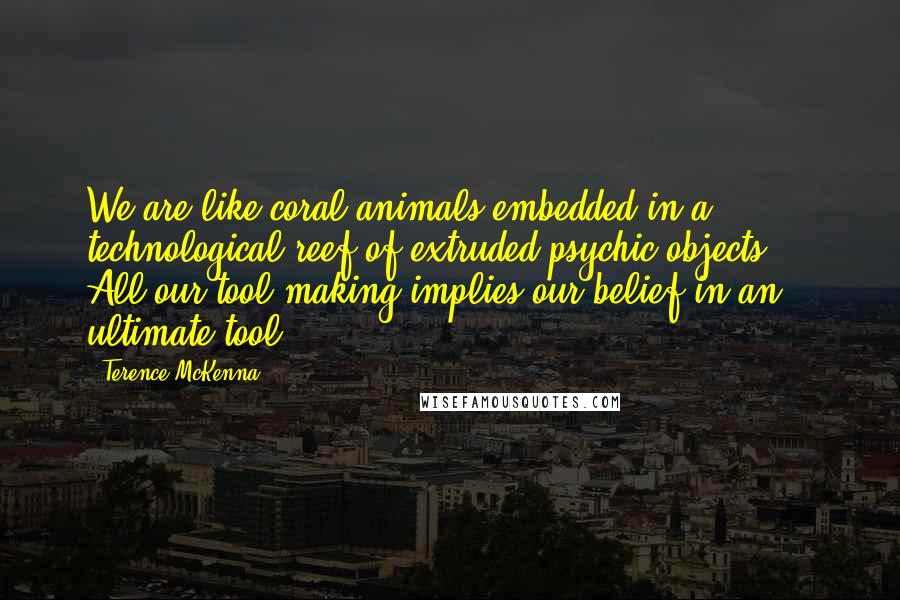 Terence McKenna Quotes: We are like coral animals embedded in a technological reef of extruded psychic objects ... All our tool-making implies our belief in an ultimate tool.