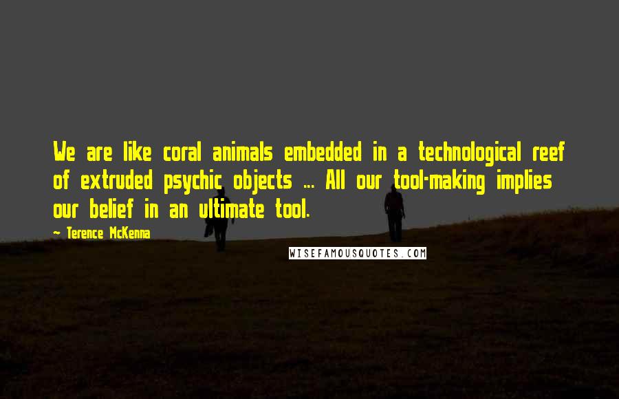 Terence McKenna Quotes: We are like coral animals embedded in a technological reef of extruded psychic objects ... All our tool-making implies our belief in an ultimate tool.