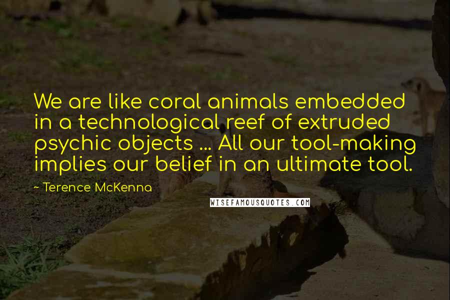 Terence McKenna Quotes: We are like coral animals embedded in a technological reef of extruded psychic objects ... All our tool-making implies our belief in an ultimate tool.