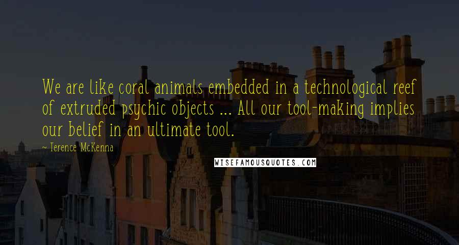 Terence McKenna Quotes: We are like coral animals embedded in a technological reef of extruded psychic objects ... All our tool-making implies our belief in an ultimate tool.