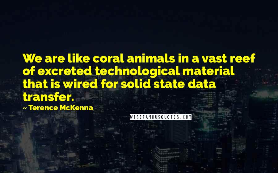 Terence McKenna Quotes: We are like coral animals in a vast reef of excreted technological material that is wired for solid state data transfer.