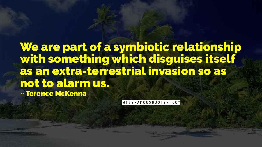 Terence McKenna Quotes: We are part of a symbiotic relationship with something which disguises itself as an extra-terrestrial invasion so as not to alarm us.