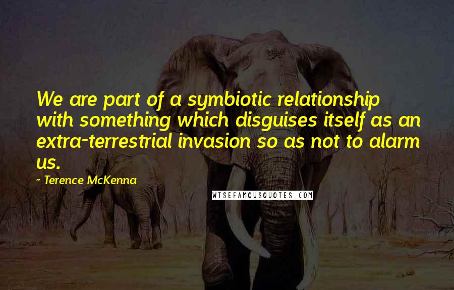 Terence McKenna Quotes: We are part of a symbiotic relationship with something which disguises itself as an extra-terrestrial invasion so as not to alarm us.