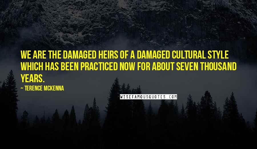 Terence McKenna Quotes: We are the damaged heirs of a damaged cultural style which has been practiced now for about seven thousand years.