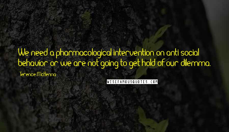 Terence McKenna Quotes: We need a pharmacological intervention on anti-social behavior or we are not going to get hold of our dilemma.