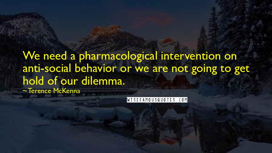 Terence McKenna Quotes: We need a pharmacological intervention on anti-social behavior or we are not going to get hold of our dilemma.