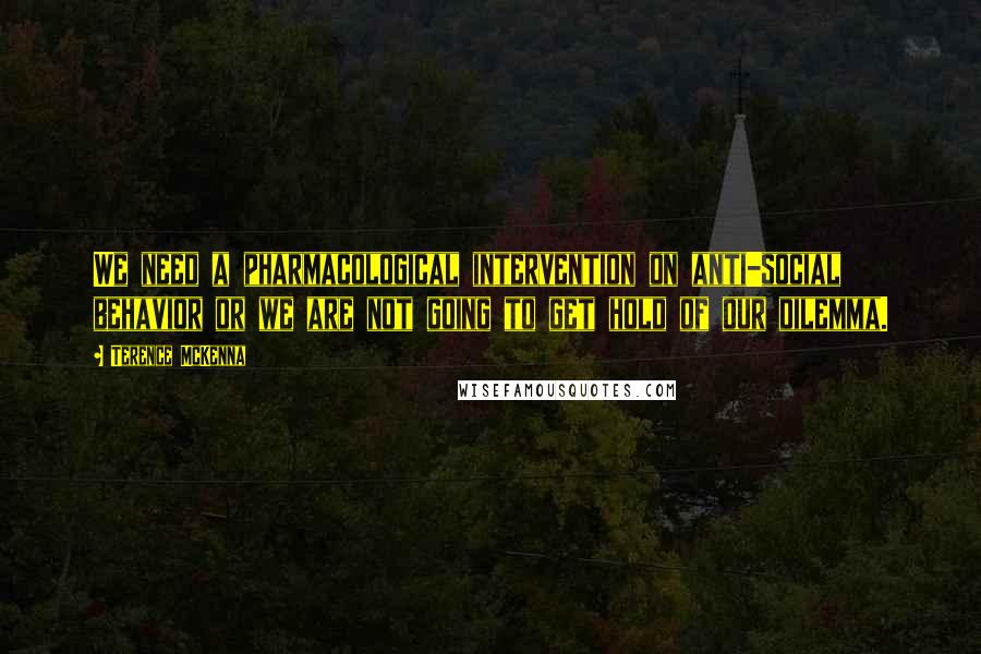 Terence McKenna Quotes: We need a pharmacological intervention on anti-social behavior or we are not going to get hold of our dilemma.