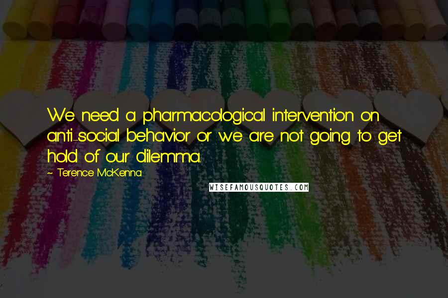 Terence McKenna Quotes: We need a pharmacological intervention on anti-social behavior or we are not going to get hold of our dilemma.