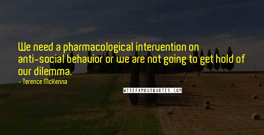 Terence McKenna Quotes: We need a pharmacological intervention on anti-social behavior or we are not going to get hold of our dilemma.