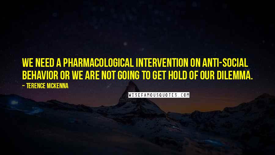 Terence McKenna Quotes: We need a pharmacological intervention on anti-social behavior or we are not going to get hold of our dilemma.