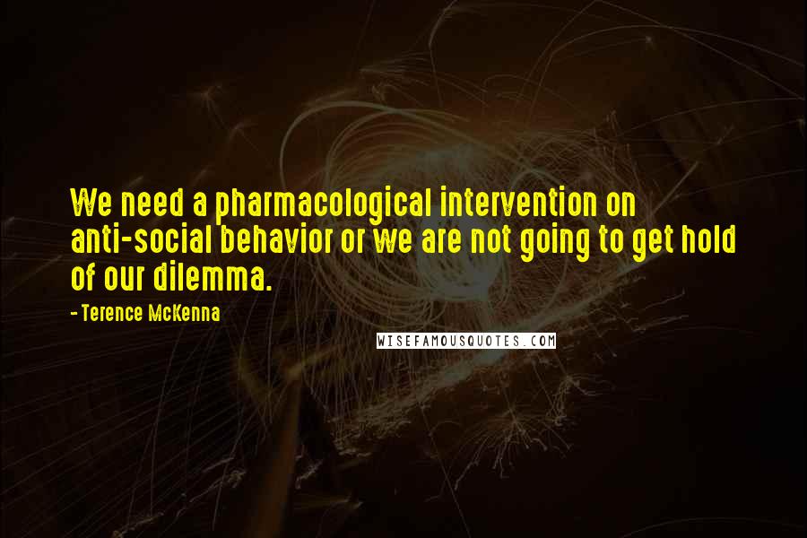 Terence McKenna Quotes: We need a pharmacological intervention on anti-social behavior or we are not going to get hold of our dilemma.