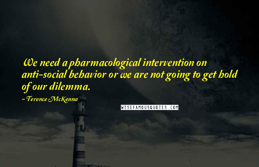 Terence McKenna Quotes: We need a pharmacological intervention on anti-social behavior or we are not going to get hold of our dilemma.