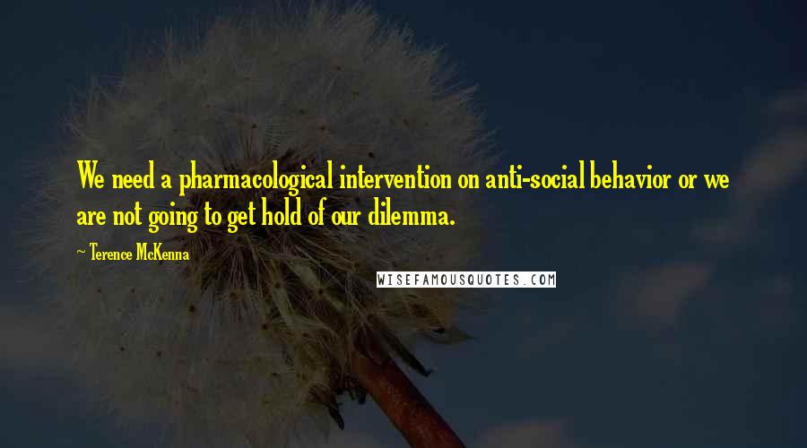 Terence McKenna Quotes: We need a pharmacological intervention on anti-social behavior or we are not going to get hold of our dilemma.