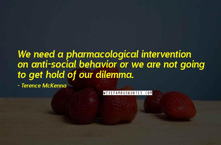 Terence McKenna Quotes: We need a pharmacological intervention on anti-social behavior or we are not going to get hold of our dilemma.