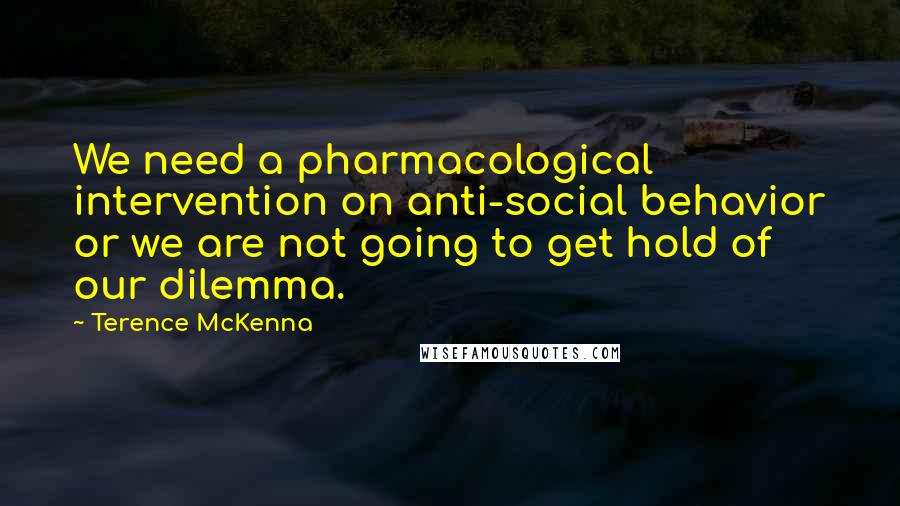 Terence McKenna Quotes: We need a pharmacological intervention on anti-social behavior or we are not going to get hold of our dilemma.