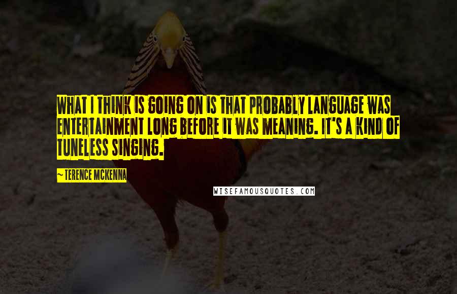 Terence McKenna Quotes: What I think is going on is that probably language was entertainment long before it was meaning. It's a kind of tuneless singing.