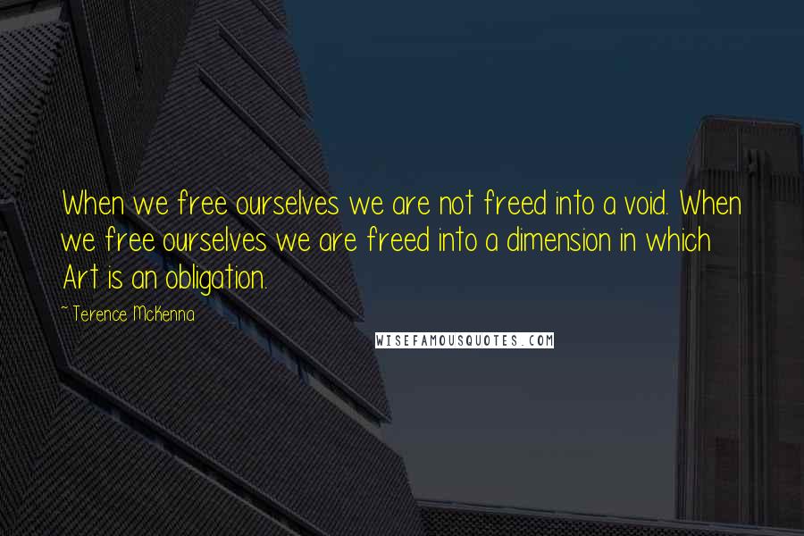 Terence McKenna Quotes: When we free ourselves we are not freed into a void. When we free ourselves we are freed into a dimension in which Art is an obligation.