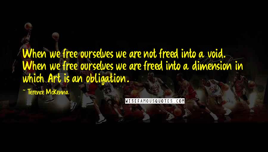 Terence McKenna Quotes: When we free ourselves we are not freed into a void. When we free ourselves we are freed into a dimension in which Art is an obligation.