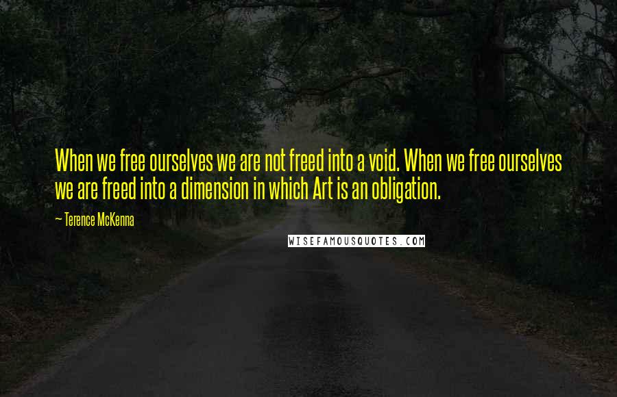 Terence McKenna Quotes: When we free ourselves we are not freed into a void. When we free ourselves we are freed into a dimension in which Art is an obligation.