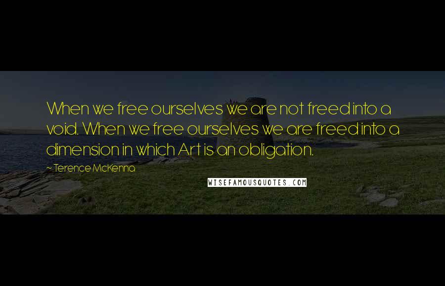 Terence McKenna Quotes: When we free ourselves we are not freed into a void. When we free ourselves we are freed into a dimension in which Art is an obligation.