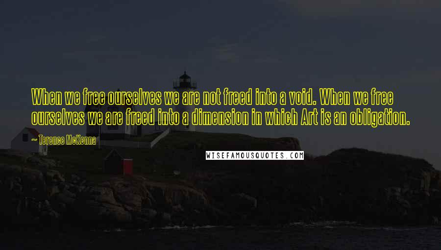 Terence McKenna Quotes: When we free ourselves we are not freed into a void. When we free ourselves we are freed into a dimension in which Art is an obligation.