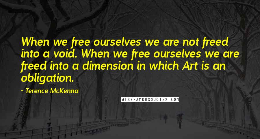 Terence McKenna Quotes: When we free ourselves we are not freed into a void. When we free ourselves we are freed into a dimension in which Art is an obligation.