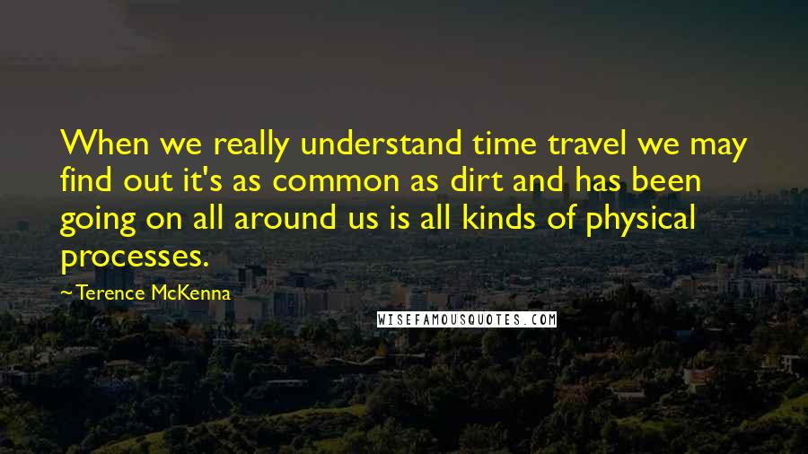 Terence McKenna Quotes: When we really understand time travel we may find out it's as common as dirt and has been going on all around us is all kinds of physical processes.