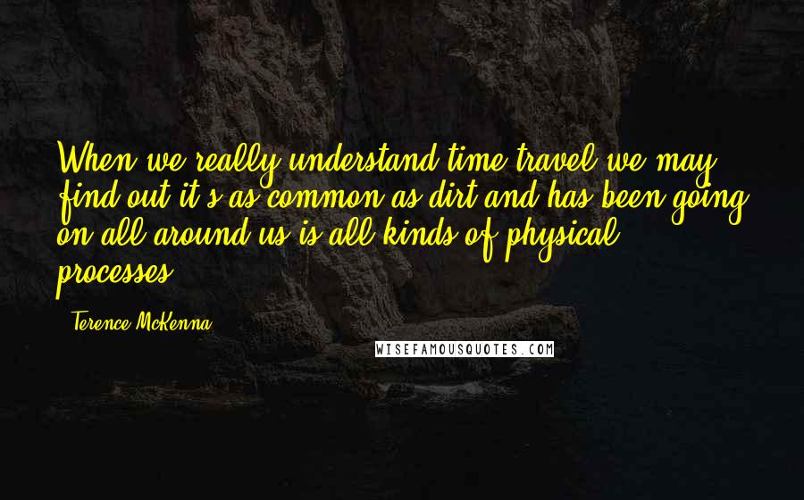 Terence McKenna Quotes: When we really understand time travel we may find out it's as common as dirt and has been going on all around us is all kinds of physical processes.